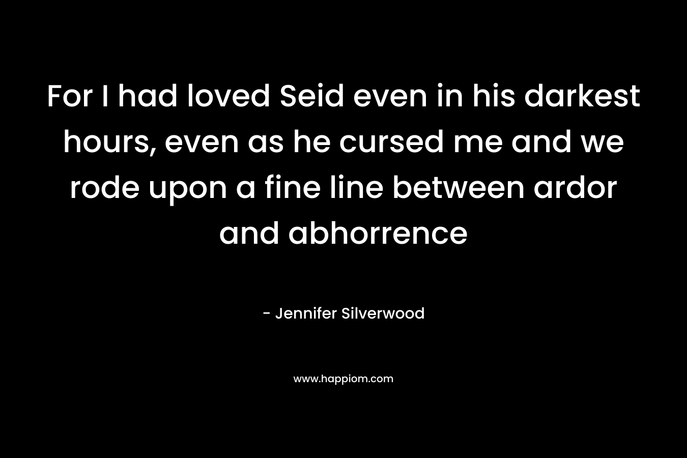 For I had loved Seid even in his darkest hours, even as he cursed me and we rode upon a fine line between ardor and abhorrence – Jennifer Silverwood