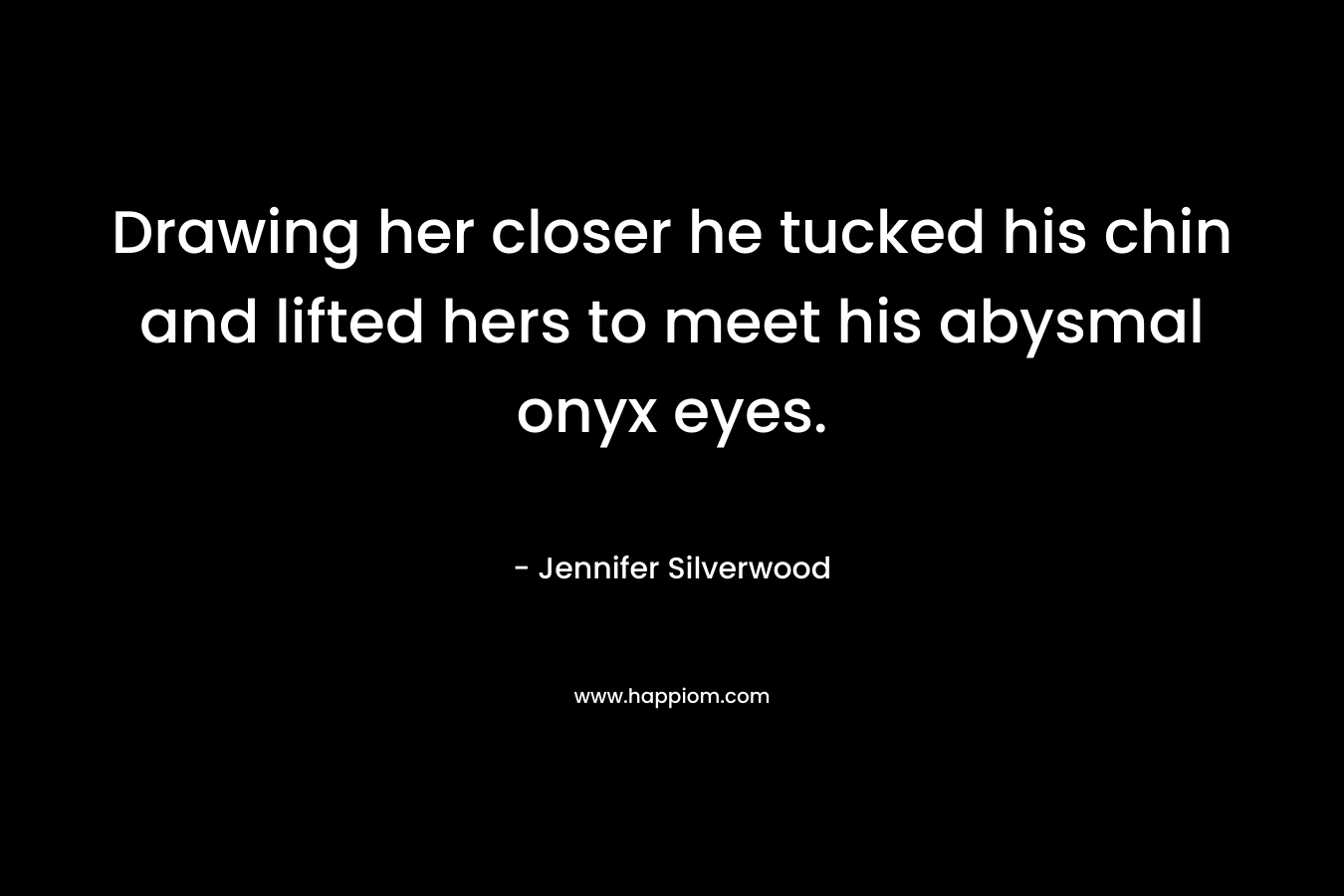 Drawing her closer he tucked his chin and lifted hers to meet his abysmal onyx eyes. – Jennifer Silverwood