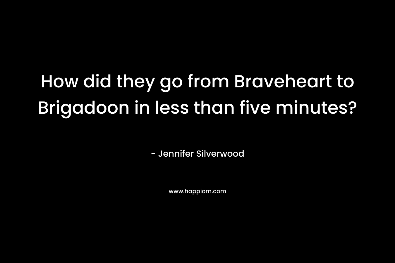 How did they go from Braveheart to Brigadoon in less than five minutes? – Jennifer Silverwood
