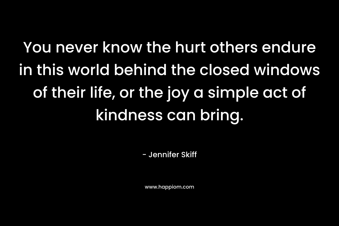 You never know the hurt others endure in this world behind the closed windows of their life, or the joy a simple act of kindness can bring. – Jennifer Skiff