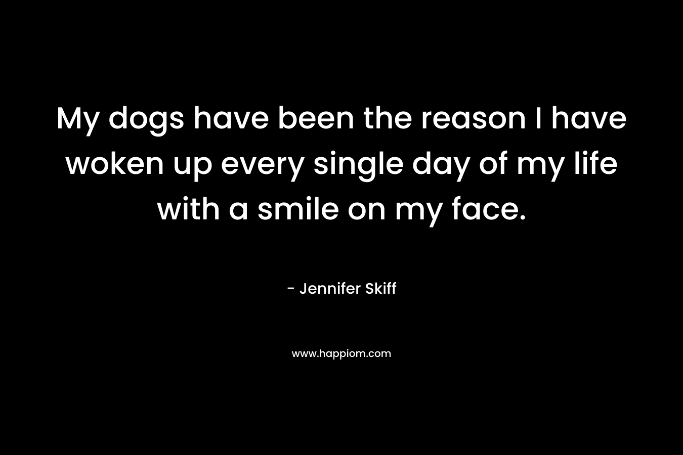 My dogs have been the reason I have woken up every single day of my life with a smile on my face. – Jennifer Skiff