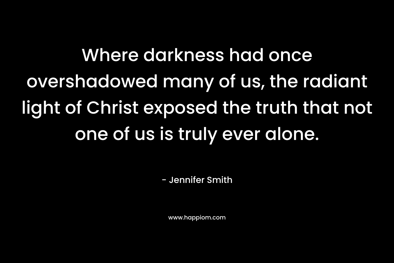 Where darkness had once overshadowed many of us, the radiant light of Christ exposed the truth that not one of us is truly ever alone. – Jennifer       Smith