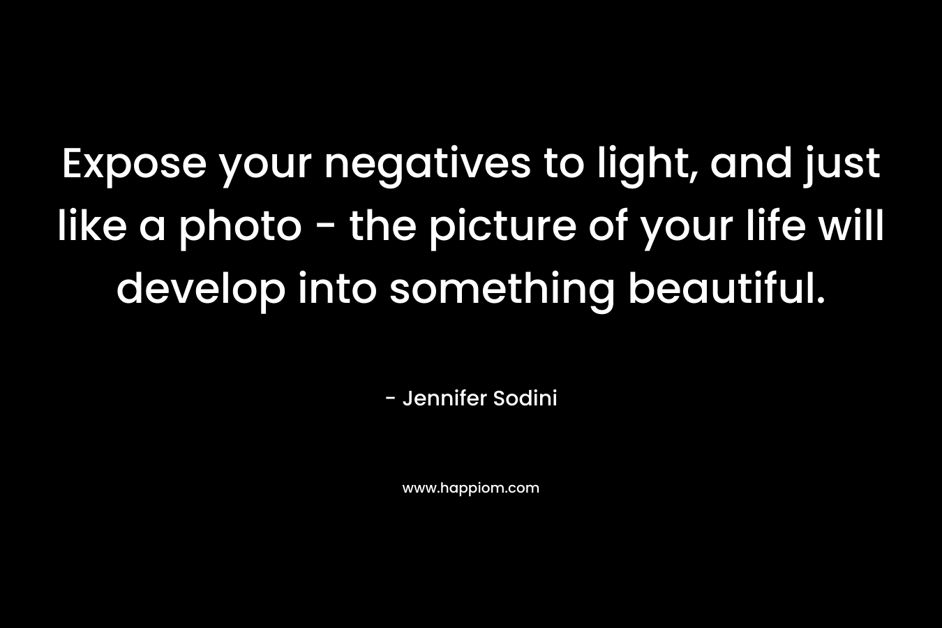 Expose your negatives to light, and just like a photo – the picture of your life will develop into something beautiful. – Jennifer Sodini