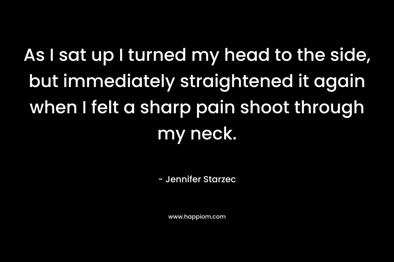 As I sat up I turned my head to the side, but immediately straightened it again when I felt a sharp pain shoot through my neck. – Jennifer Starzec