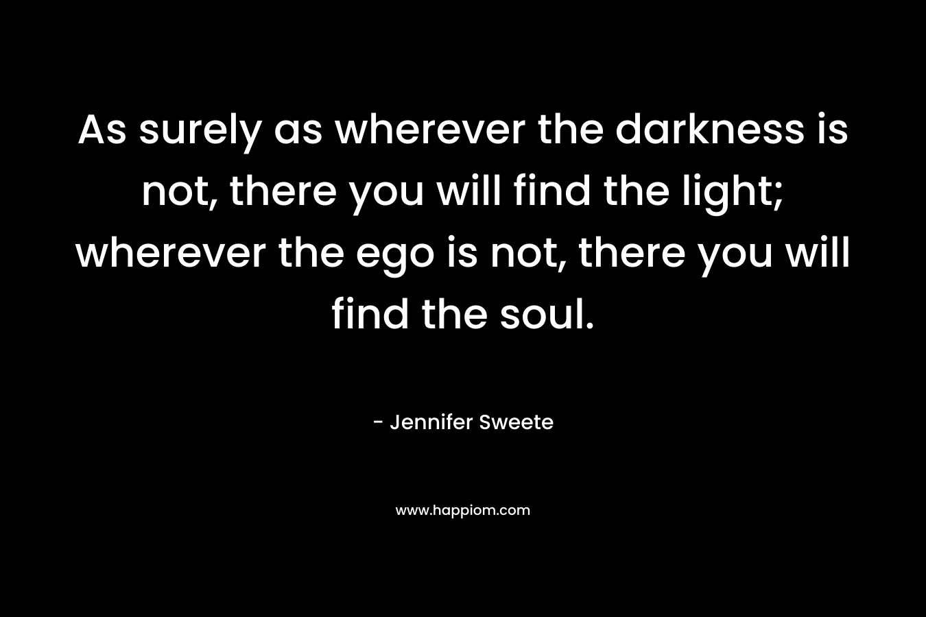 As surely as wherever the darkness is not, there you will find the light; wherever the ego is not, there you will find the soul.