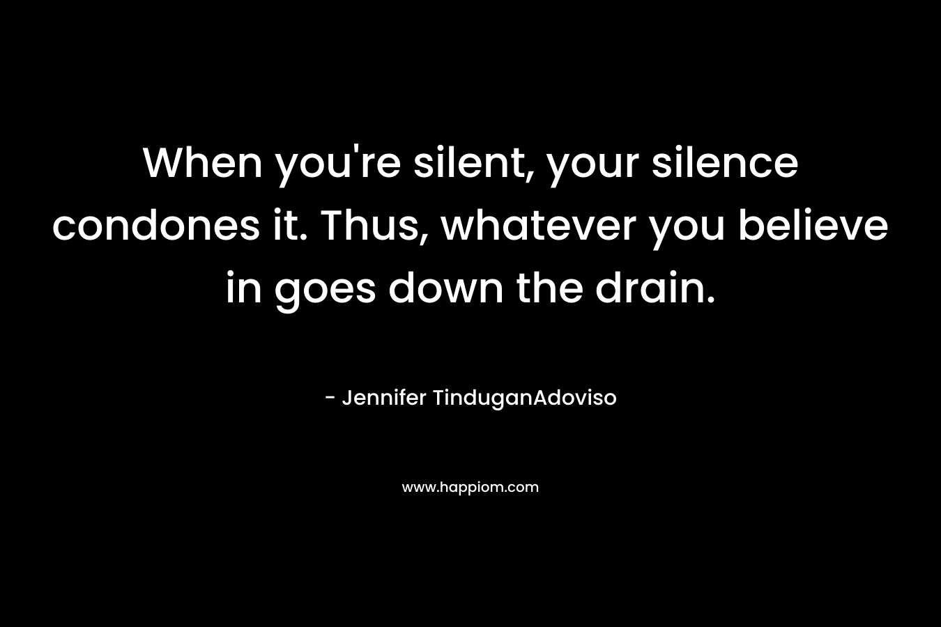 When you’re silent, your silence condones it. Thus, whatever you believe in goes down the drain. – Jennifer TinduganAdoviso