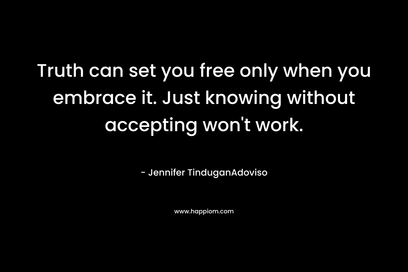 Truth can set you free only when you embrace it. Just knowing without accepting won’t work. – Jennifer TinduganAdoviso