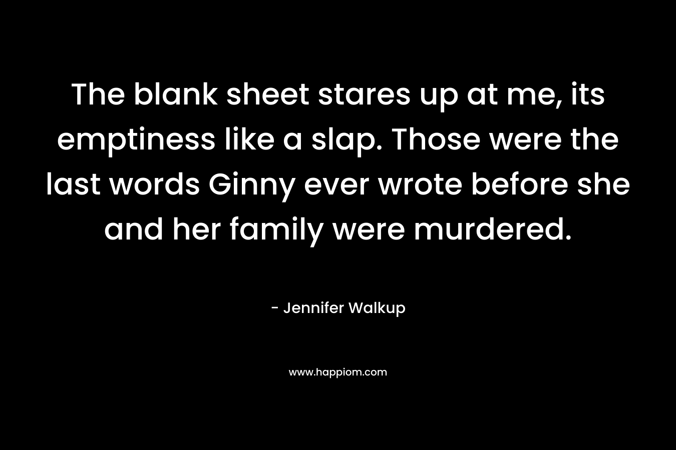 The blank sheet stares up at me, its emptiness like a slap. Those were the last words Ginny ever wrote before she and her family were murdered. – Jennifer Walkup