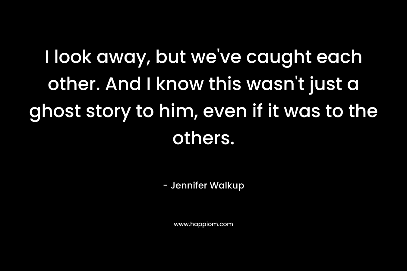 I look away, but we’ve caught each other. And I know this wasn’t just a ghost story to him, even if it was to the others. – Jennifer Walkup