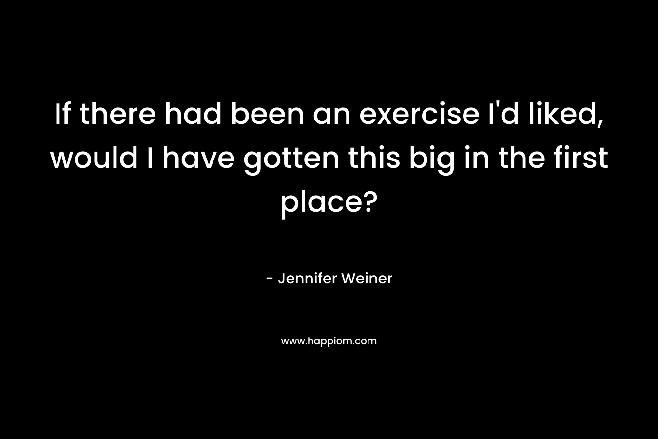 If there had been an exercise I’d liked, would I have gotten this big in the first place? – Jennifer Weiner