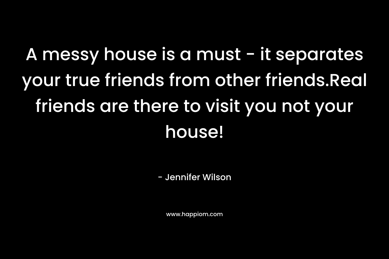 A messy house is a must - it separates your true friends from other friends.Real friends are there to visit you not your house!