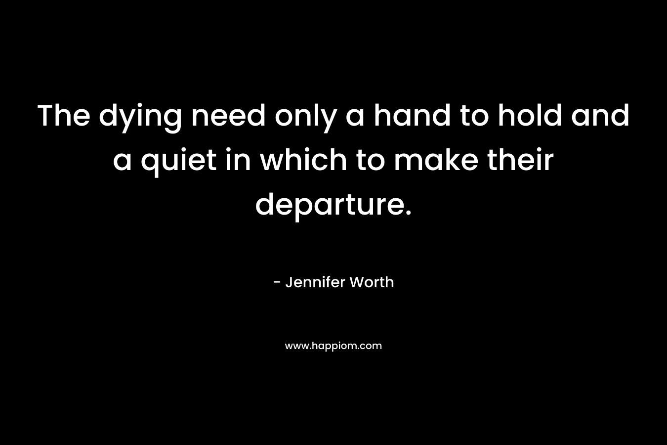 The dying need only a hand to hold and a quiet in which to make their departure. – Jennifer Worth