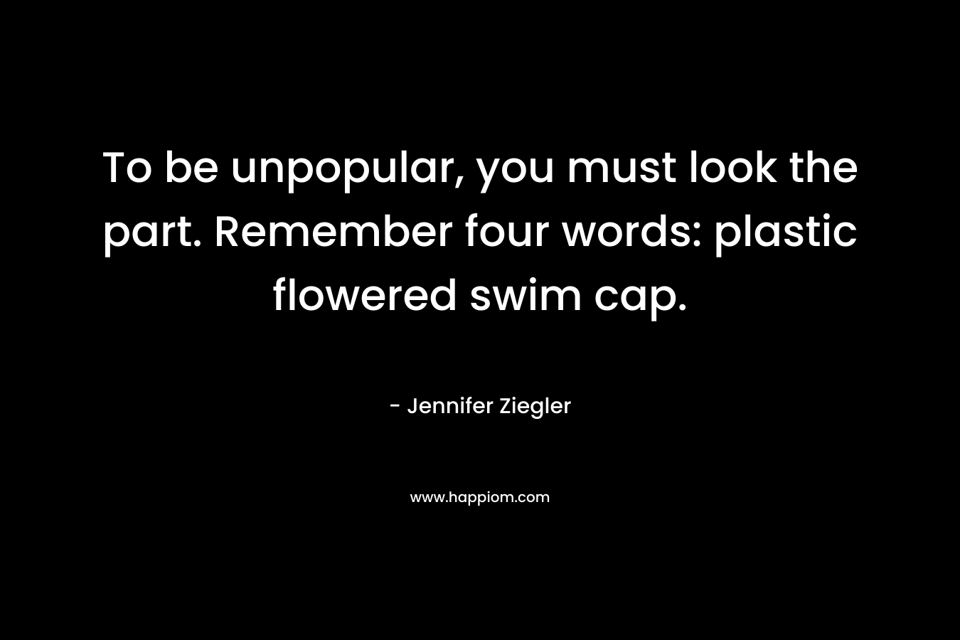 To be unpopular, you must look the part. Remember four words: plastic flowered swim cap. – Jennifer Ziegler