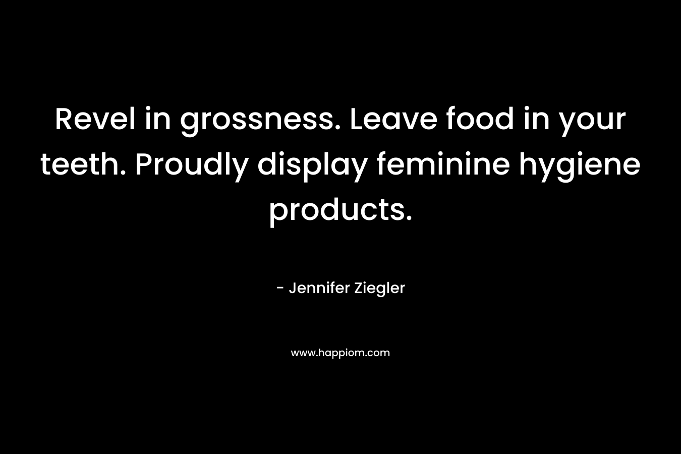 Revel in grossness. Leave food in your teeth. Proudly display feminine hygiene products. – Jennifer Ziegler