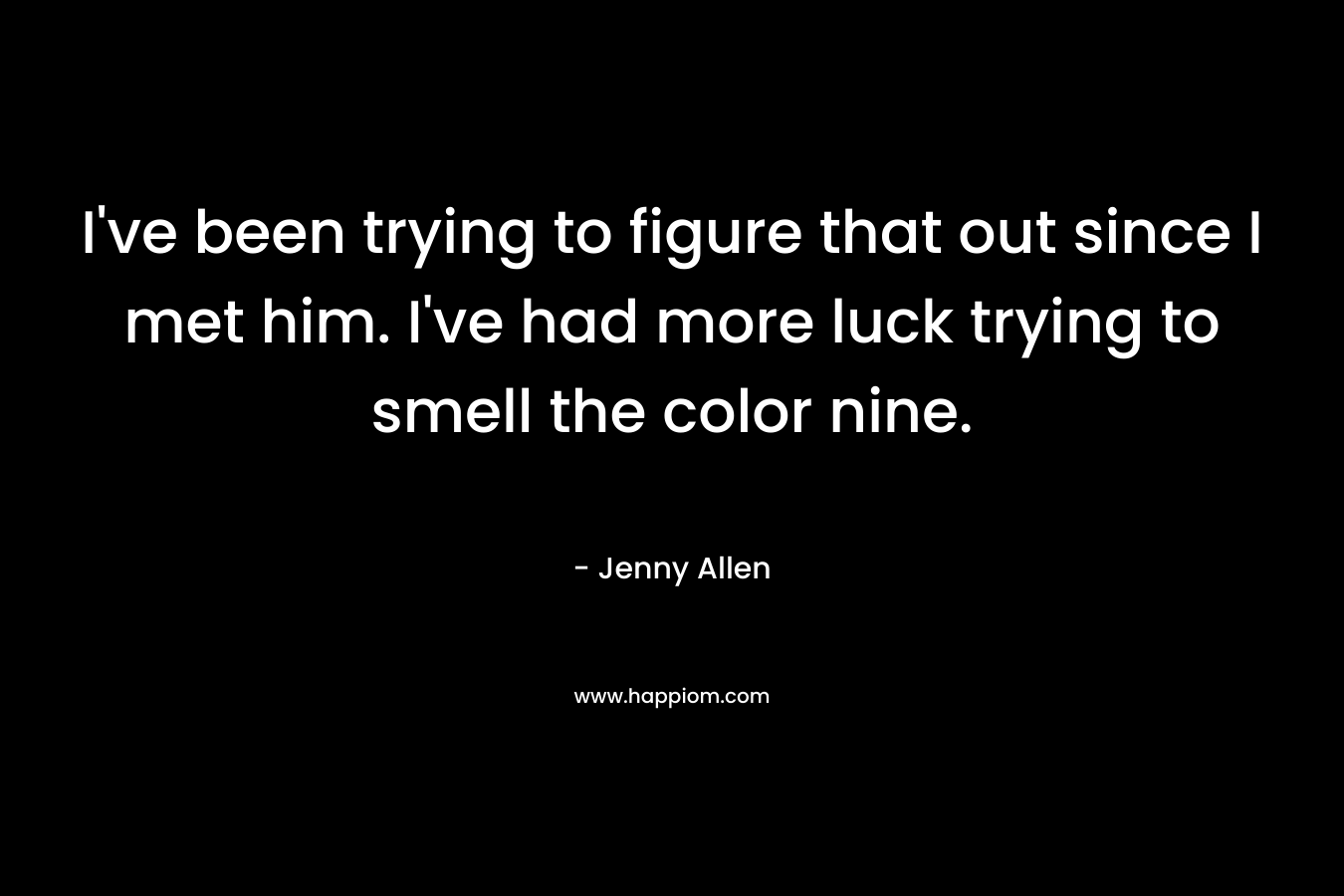 I’ve been trying to figure that out since I met him. I’ve had more luck trying to smell the color nine. – Jenny  Allen