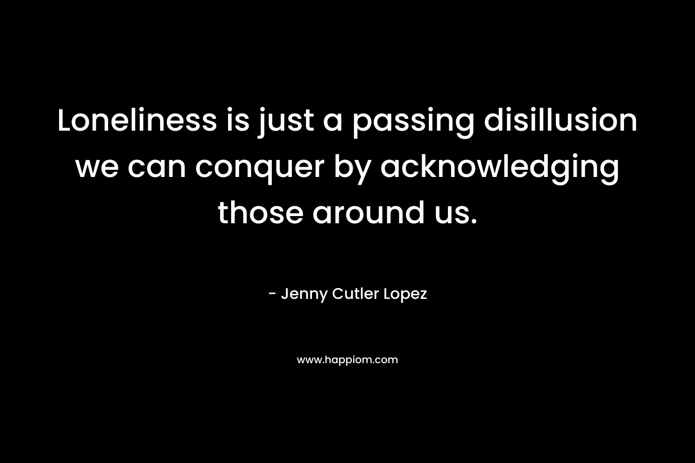 Loneliness is just a passing disillusion we can conquer by acknowledging those around us.