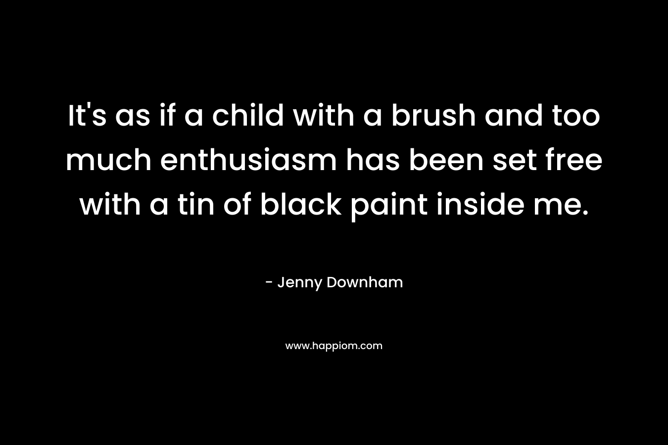 It’s as if a child with a brush and too much enthusiasm has been set free with a tin of black paint inside me. – Jenny Downham