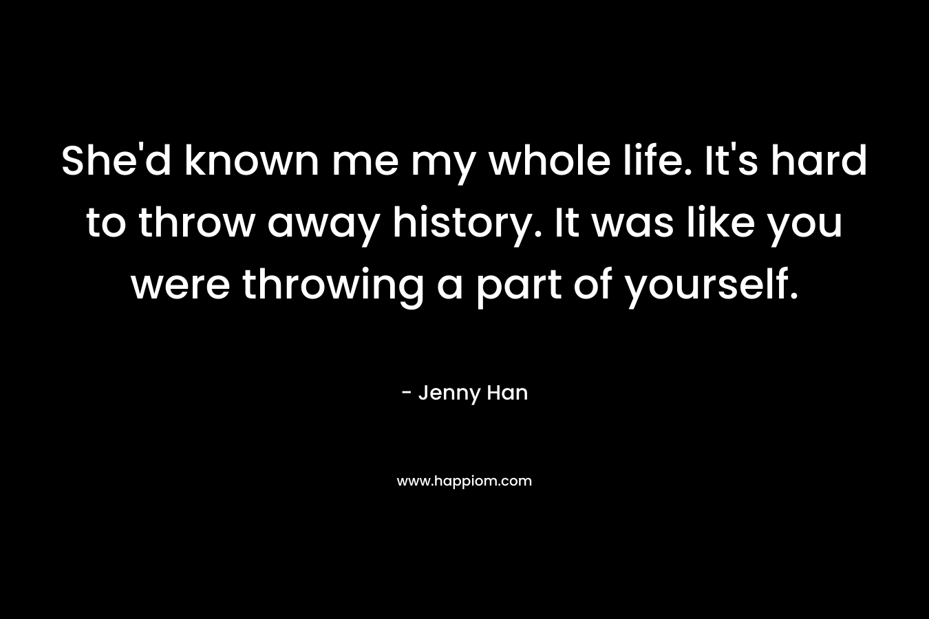 She’d known me my whole life. It’s hard to throw away history. It was like you were throwing a part of yourself. – Jenny Han