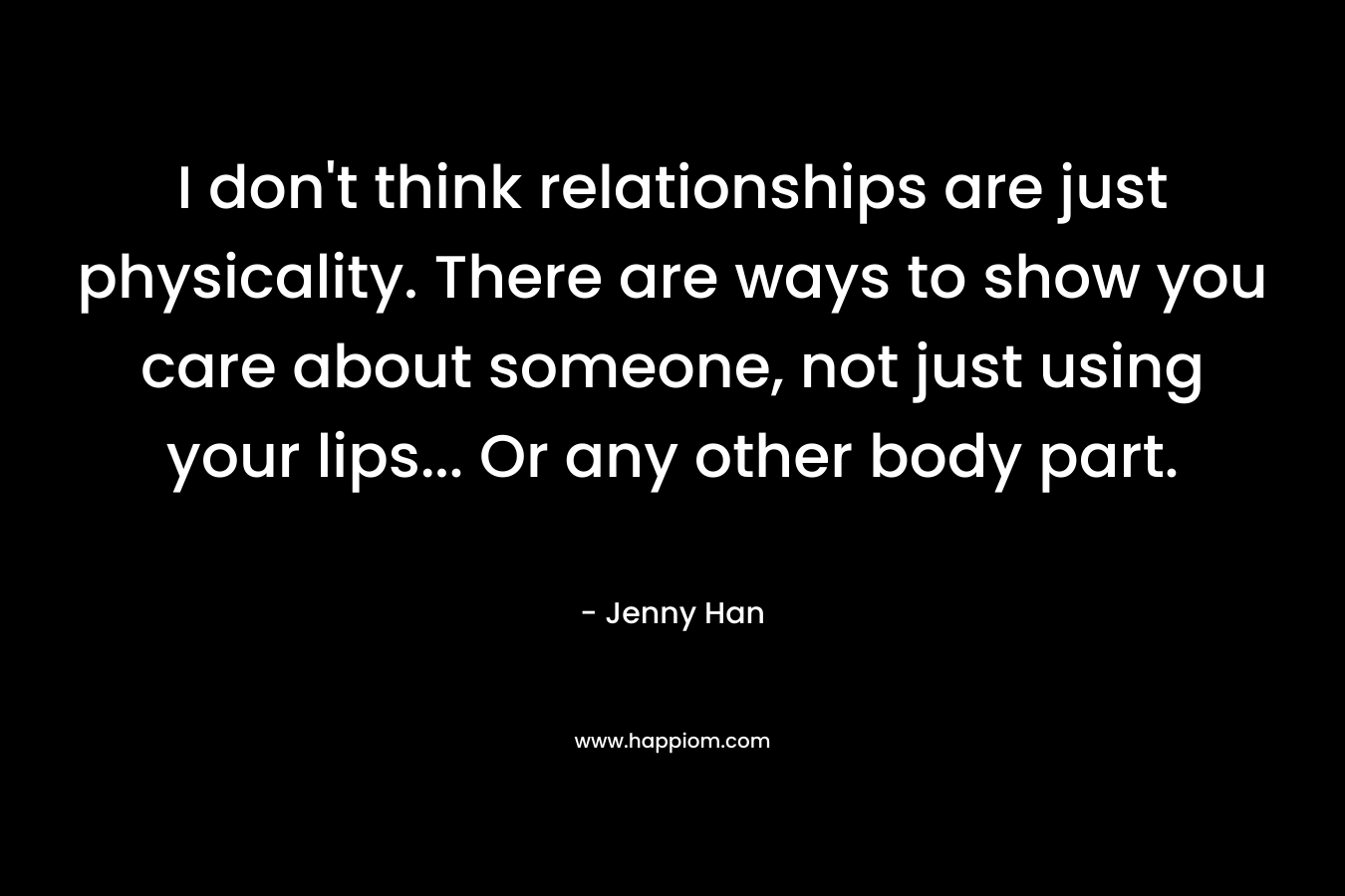 I don’t think relationships are just physicality. There are ways to show you care about someone, not just using your lips… Or any other body part. – Jenny Han