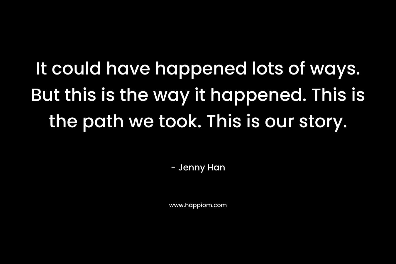 It could have happened lots of ways. But this is the way it happened. This is the path we took. This is our story.