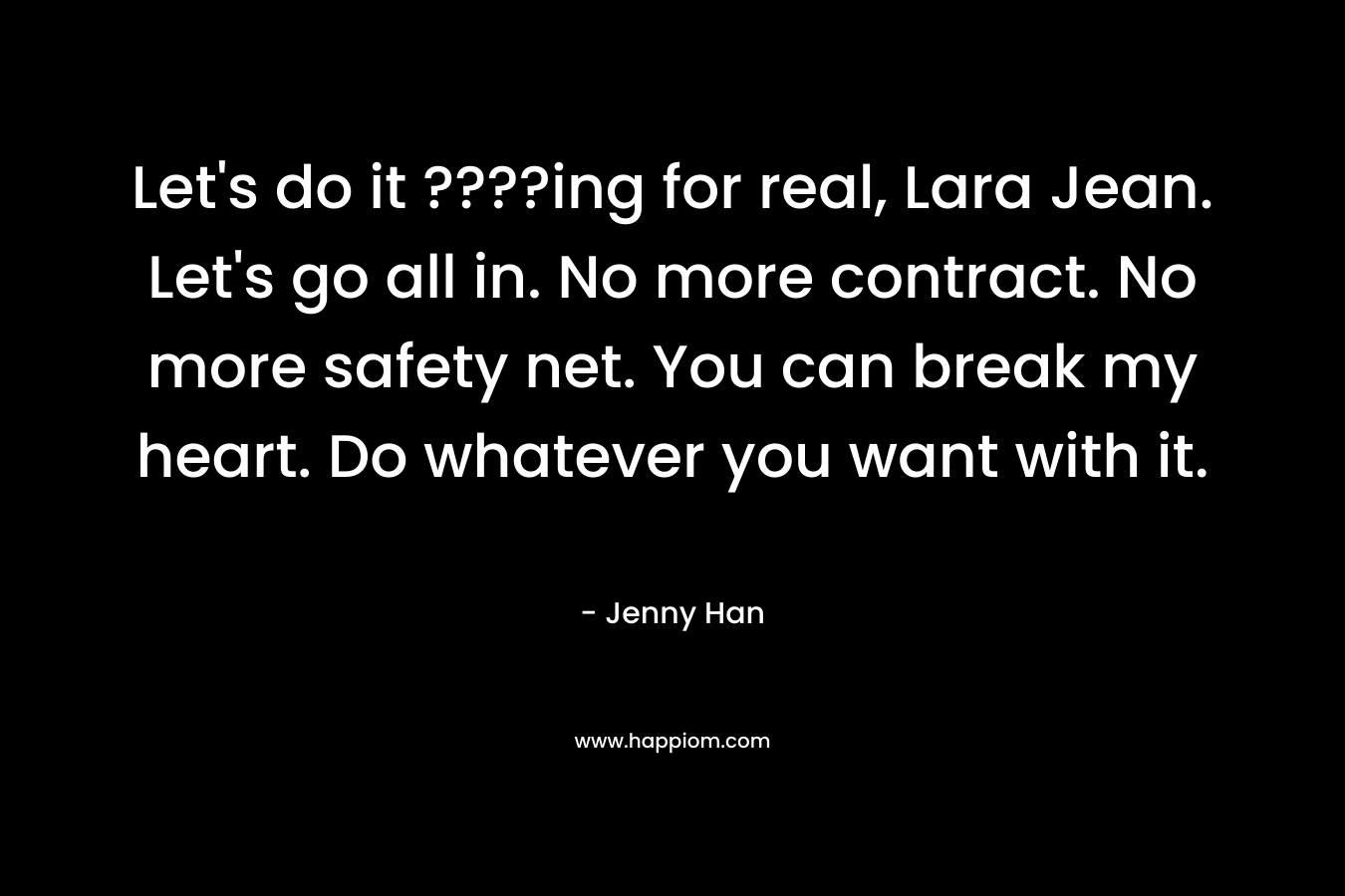 Let’s do it ????ing for real, Lara Jean. Let’s go all in. No more contract. No more safety net. You can break my heart. Do whatever you want with it. – Jenny Han