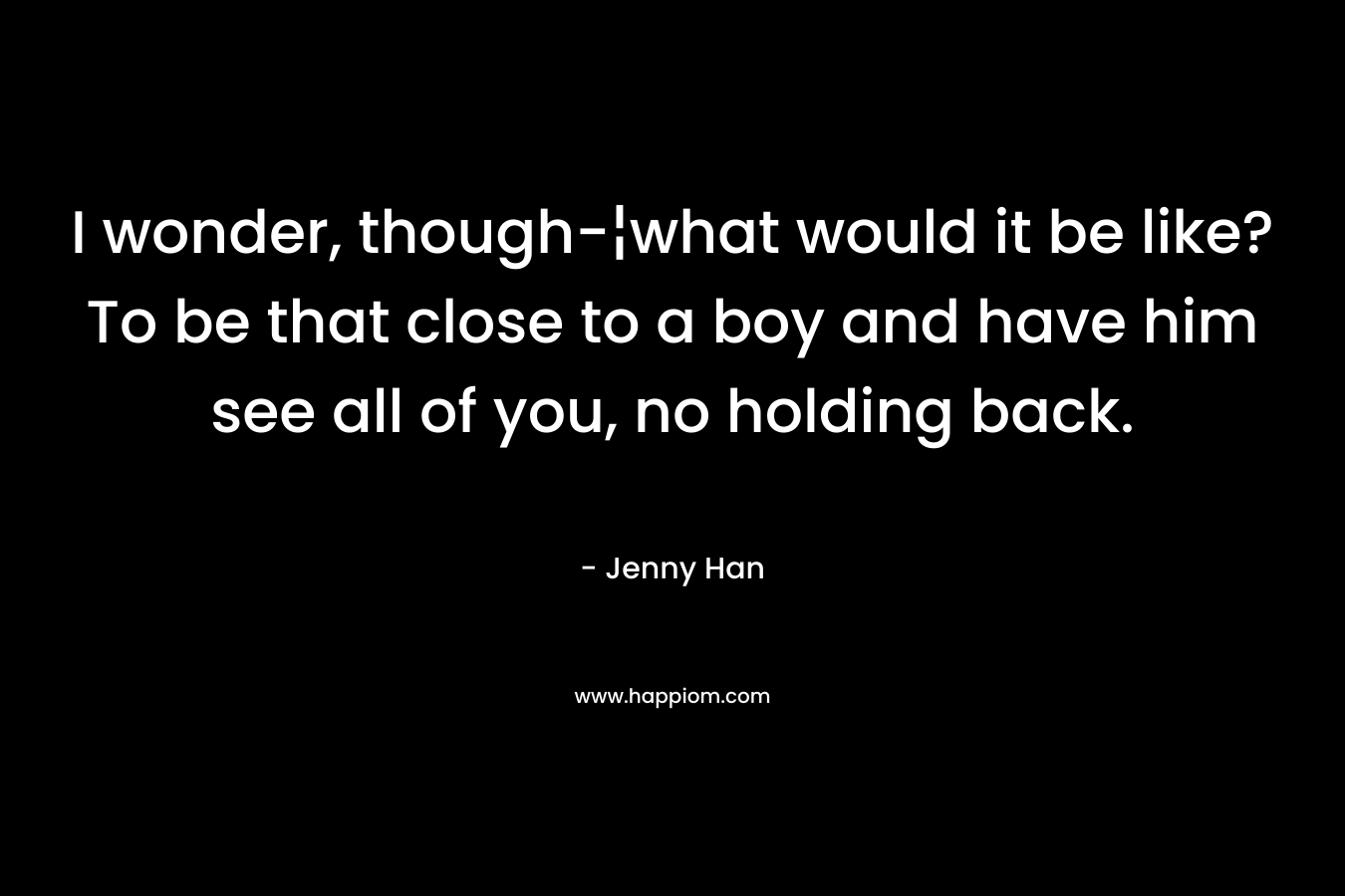 I wonder, though-¦what would it be like? To be that close to a boy and have him see all of you, no holding back. – Jenny Han