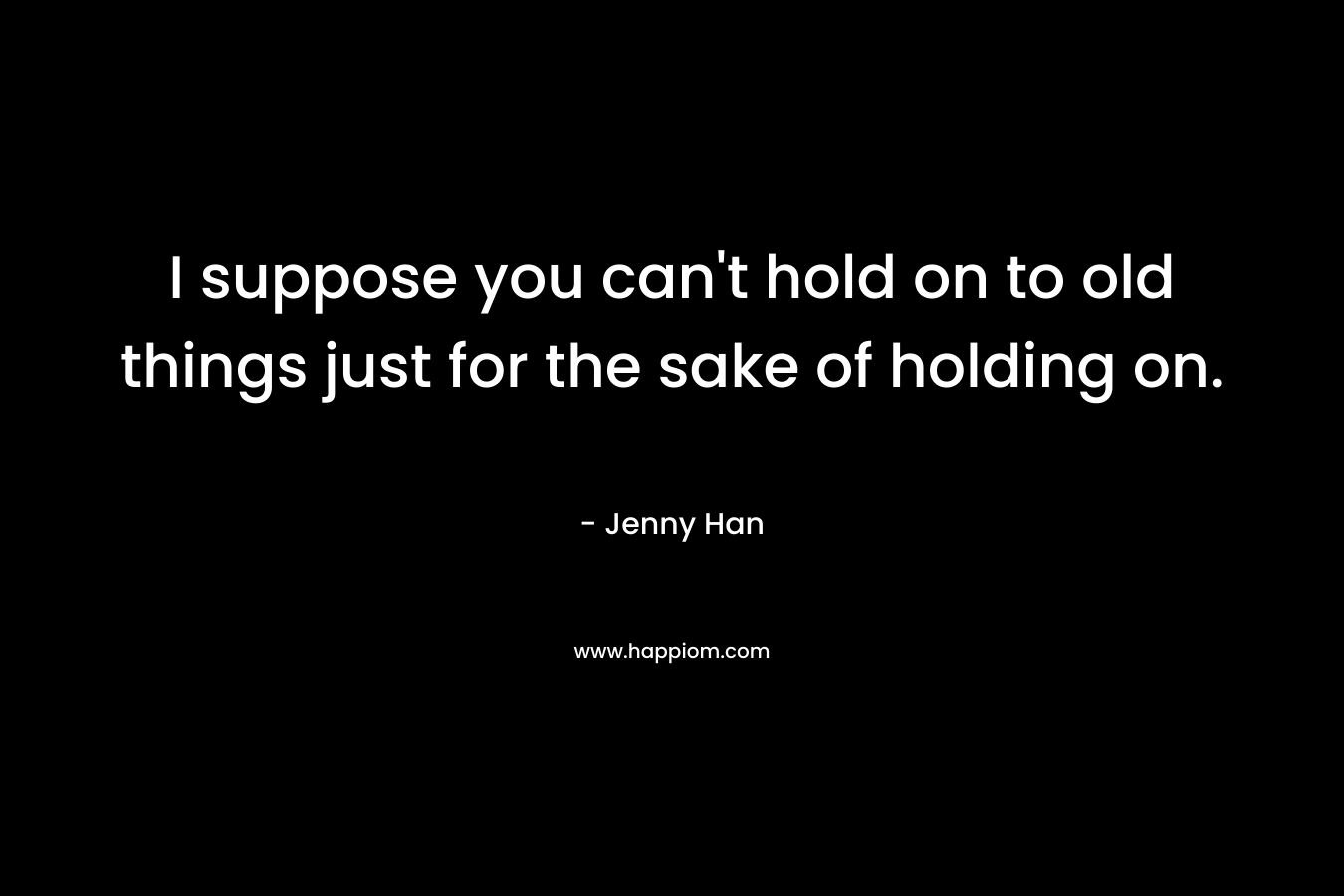 I suppose you can’t hold on to old things just for the sake of holding on. – Jenny Han