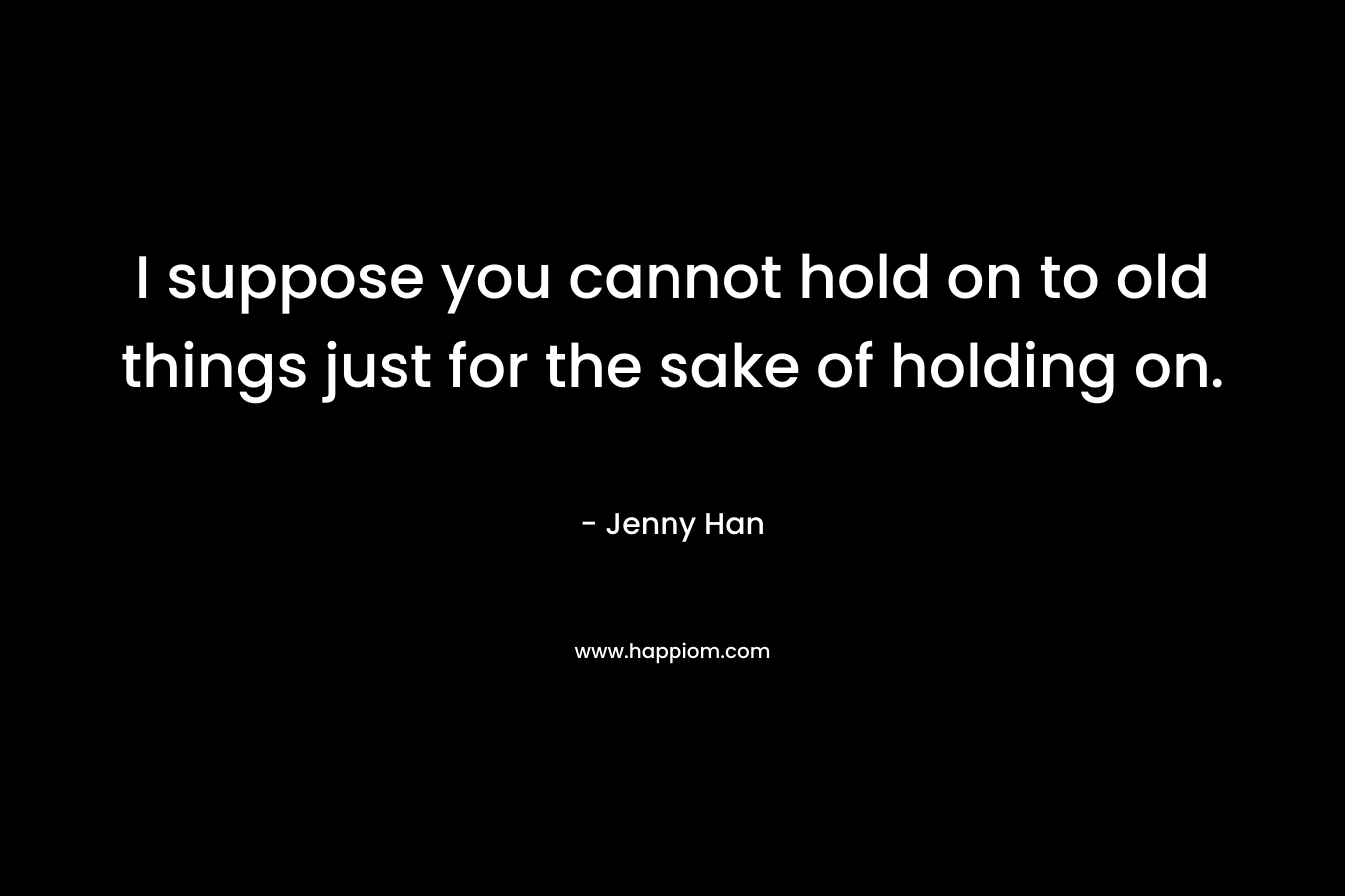 I suppose you cannot hold on to old things just for the sake of holding on.