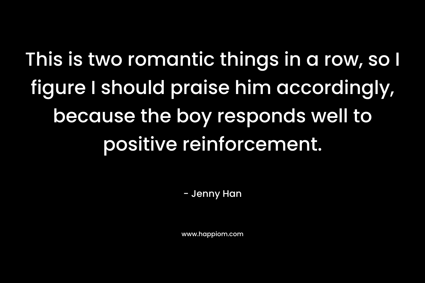 This is two romantic things in a row, so I figure I should praise him accordingly, because the boy responds well to positive reinforcement. – Jenny Han