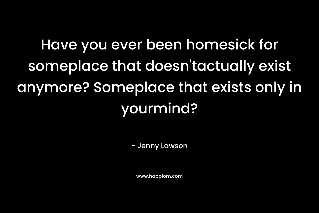 Have you ever been homesick for someplace that doesn'tactually exist anymore? Someplace that exists only in yourmind?