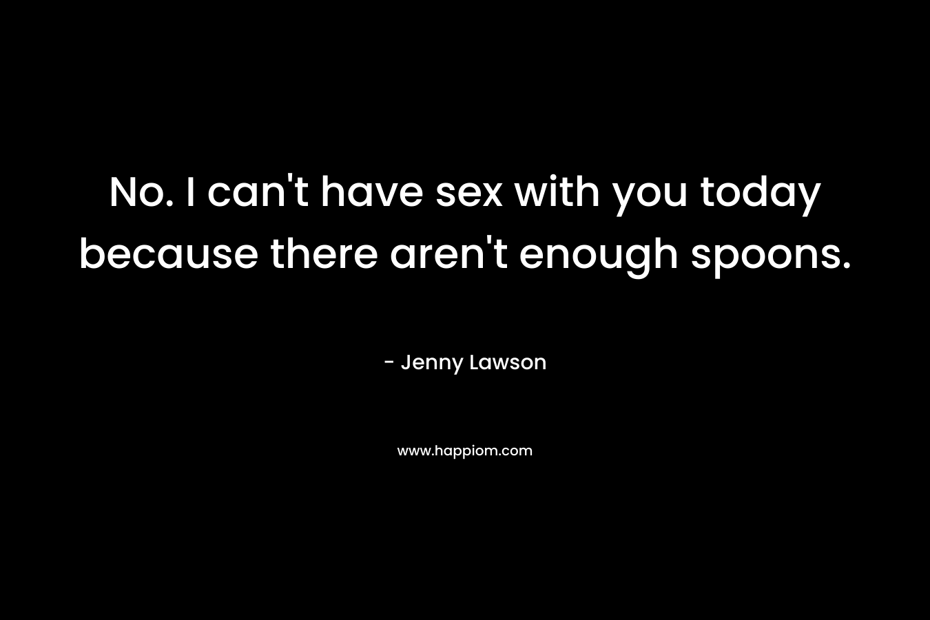 No. I can’t have sex with you today because there aren’t enough spoons. – Jenny  Lawson