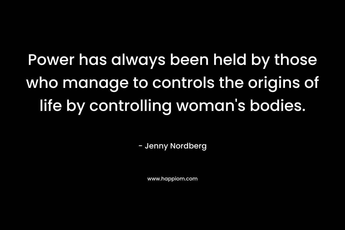 Power has always been held by those who manage to controls the origins of life by controlling woman’s bodies. – Jenny Nordberg