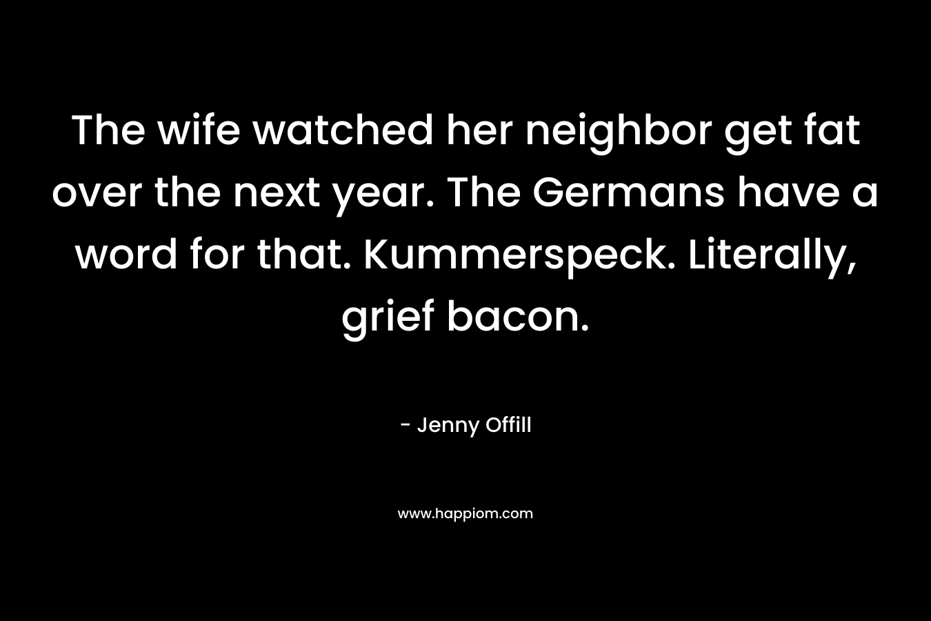 The wife watched her neighbor get fat over the next year. The Germans have a word for that. Kummerspeck. Literally, grief bacon. – Jenny Offill