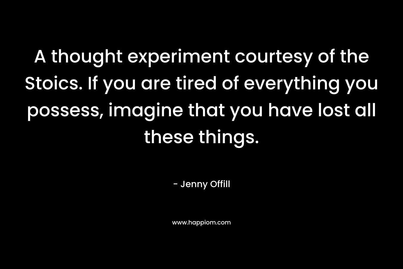 A thought experiment courtesy of the Stoics. If you are tired of everything you possess, imagine that you have lost all these things. – Jenny Offill