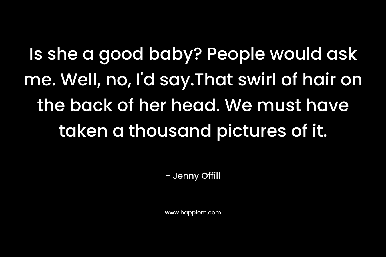 Is she a good baby? People would ask me. Well, no, I’d say.That swirl of hair on the back of her head. We must have taken a thousand pictures of it. – Jenny Offill