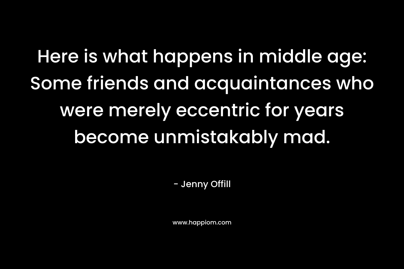 Here is what happens in middle age: Some friends and acquaintances who were merely eccentric for years become unmistakably mad. – Jenny Offill
