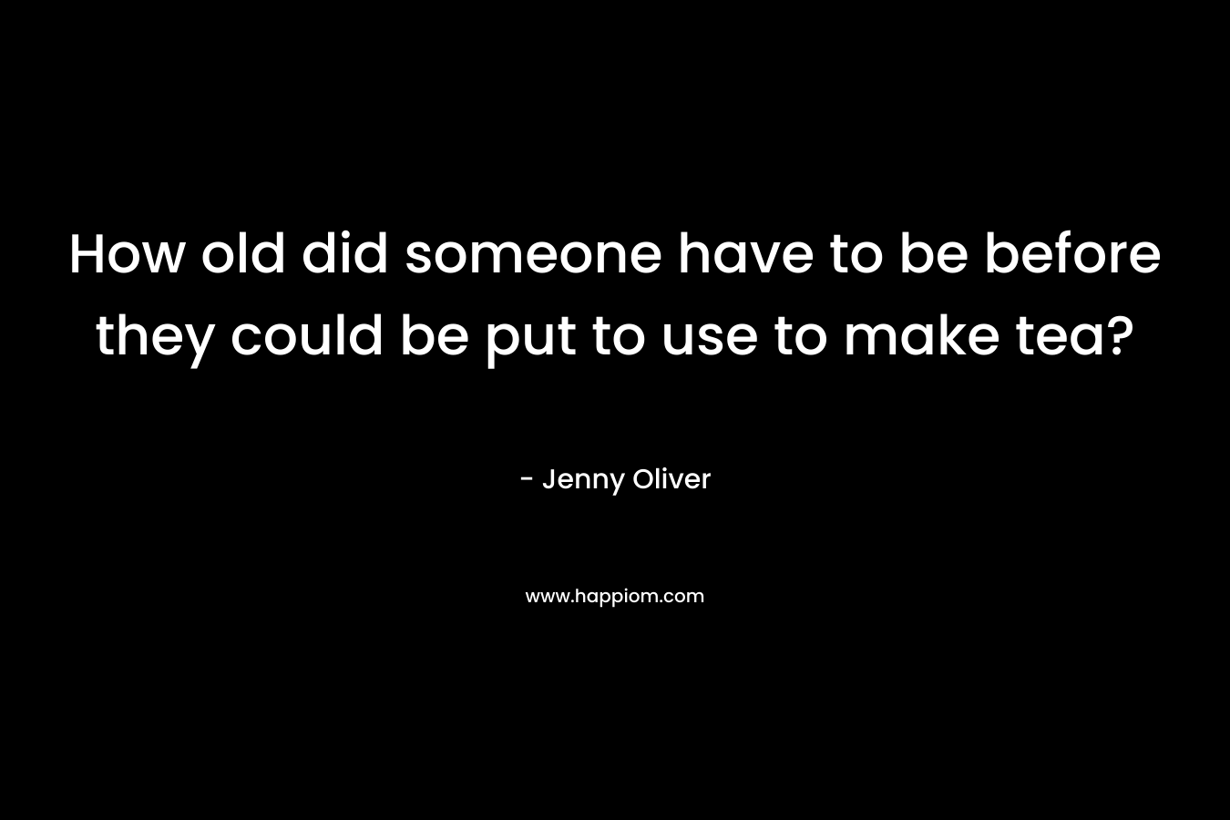 How old did someone have to be before they could be put to use to make tea? – Jenny Oliver