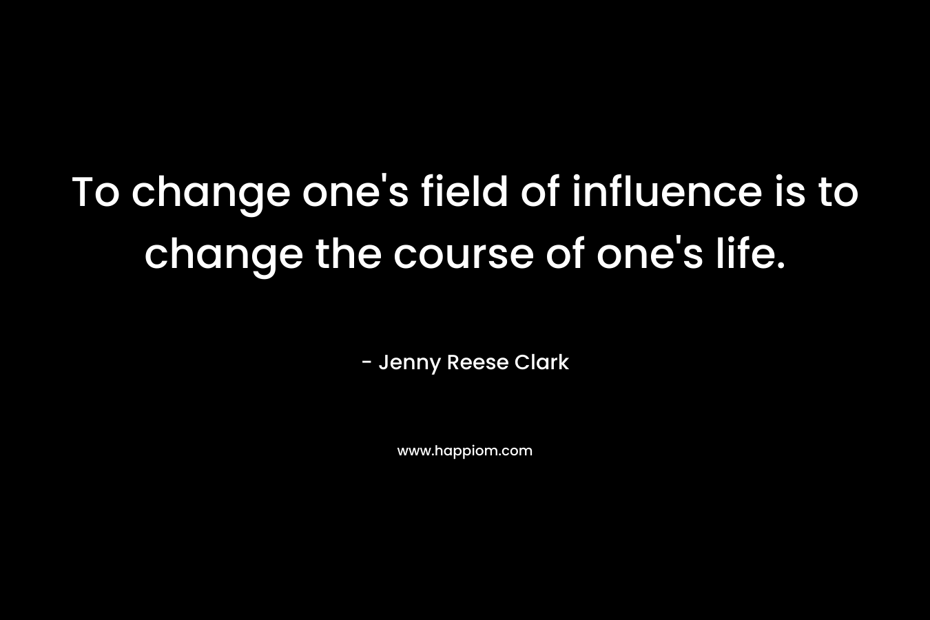 To change one’s field of influence is to change the course of one’s life. – Jenny Reese Clark