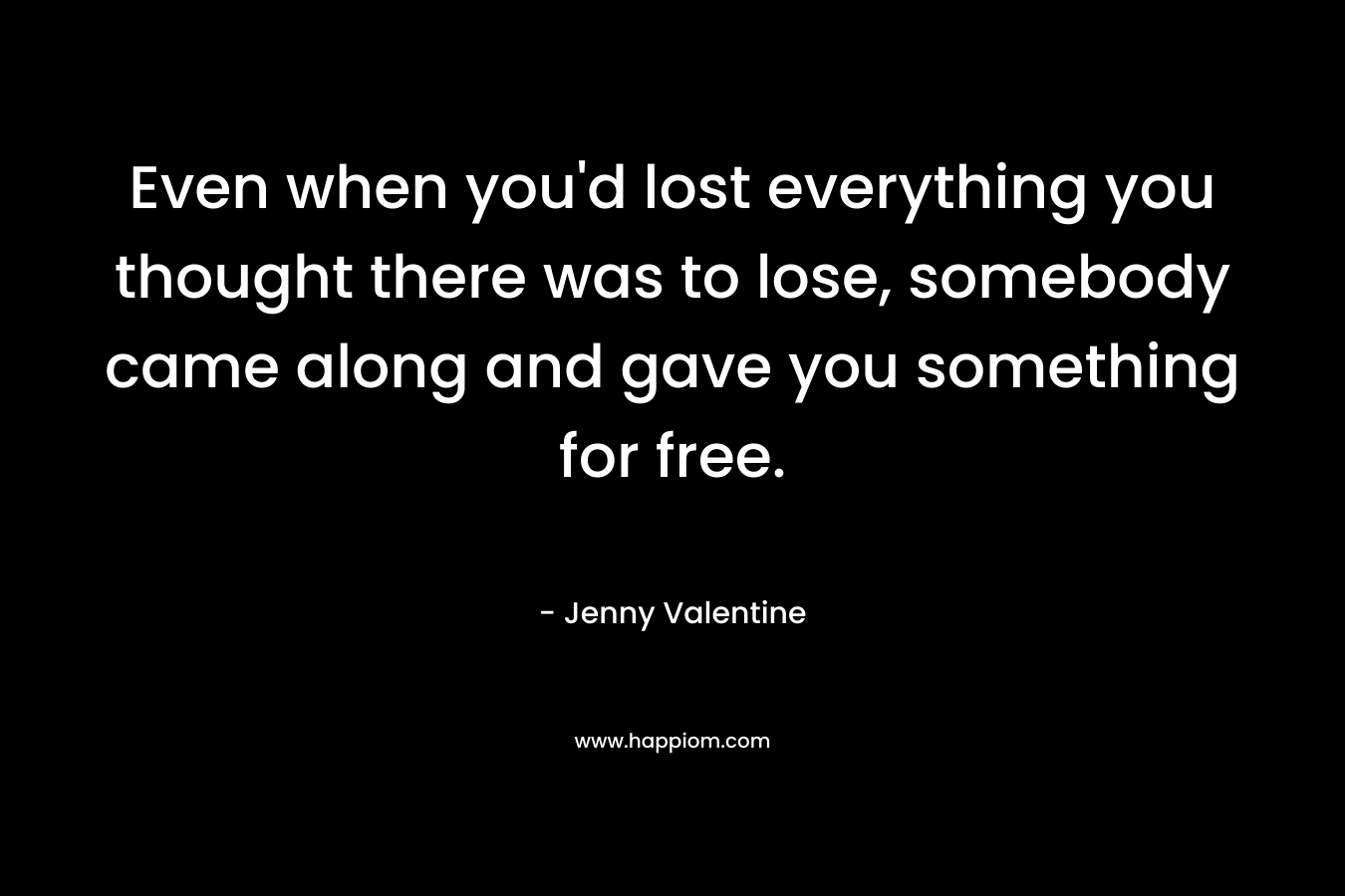 Even when you’d lost everything you thought there was to lose, somebody came along and gave you something for free. – Jenny Valentine