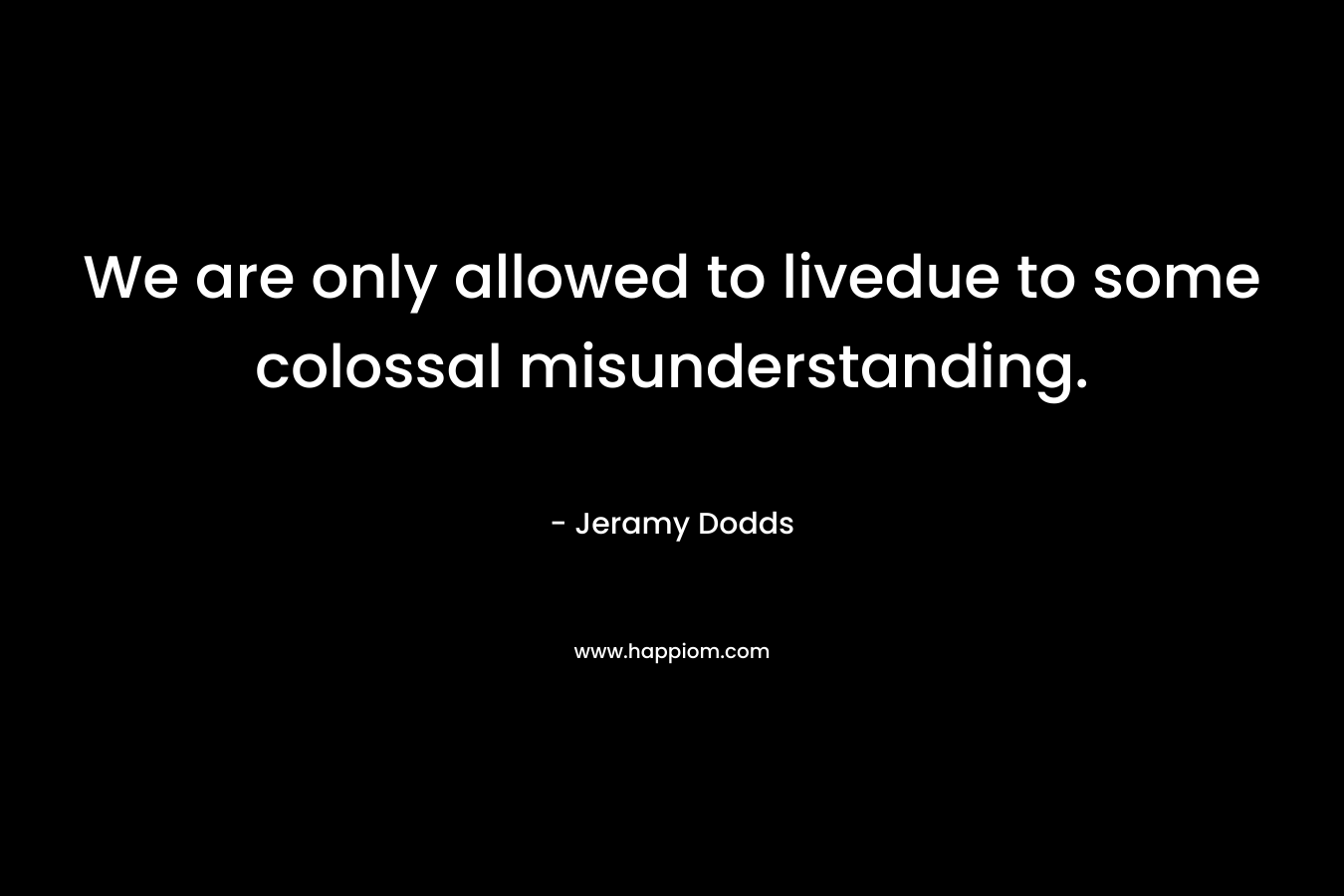 We are only allowed to livedue to some colossal misunderstanding. – Jeramy Dodds