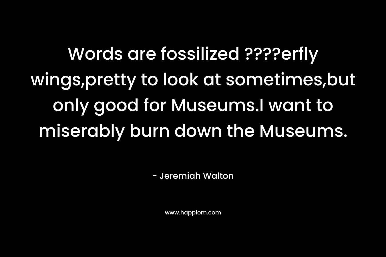 Words are fossilized ????erfly wings,pretty to look at sometimes,but only good for Museums.I want to miserably burn down the Museums.