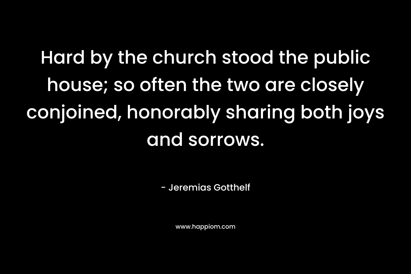 Hard by the church stood the public house; so often the two are closely conjoined, honorably sharing both joys and sorrows. – Jeremias Gotthelf