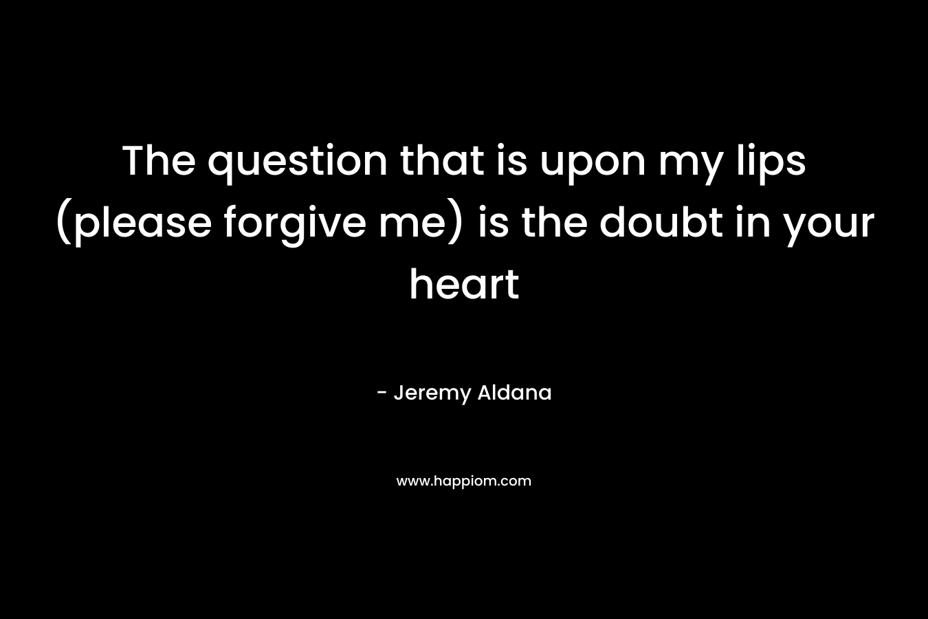 The question that is upon my lips (please forgive me) is the doubt in your heart – Jeremy Aldana