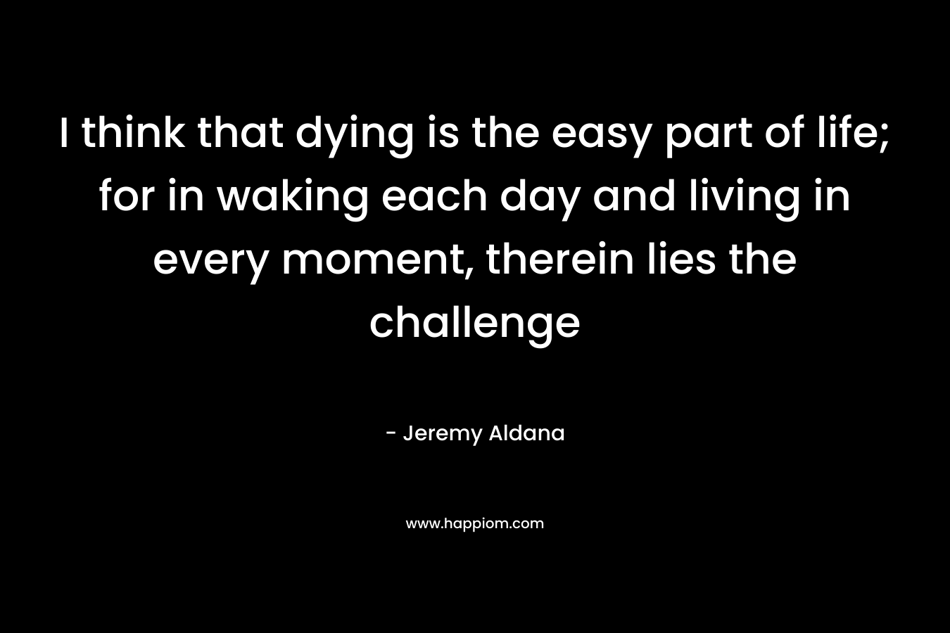 I think that dying is the easy part of life; for in waking each day and living in every moment, therein lies the challenge – Jeremy Aldana