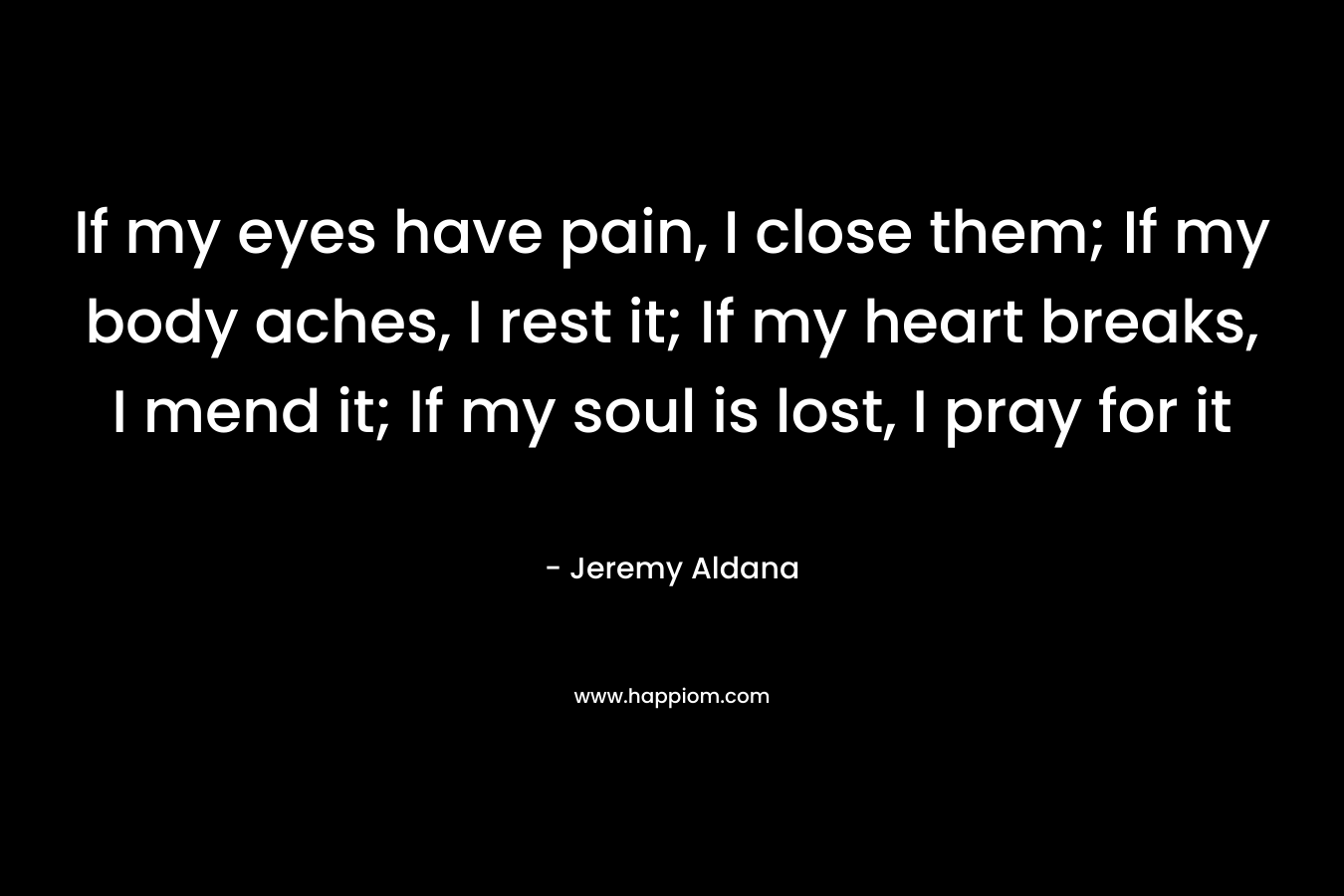 If my eyes have pain, I close them; If my body aches, I rest it; If my heart breaks, I mend it; If my soul is lost, I pray for it
