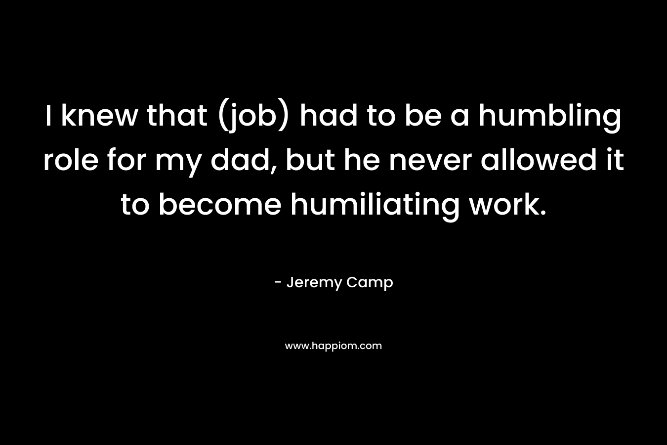 I knew that (job) had to be a humbling role for my dad, but he never allowed it to become humiliating work. – Jeremy Camp