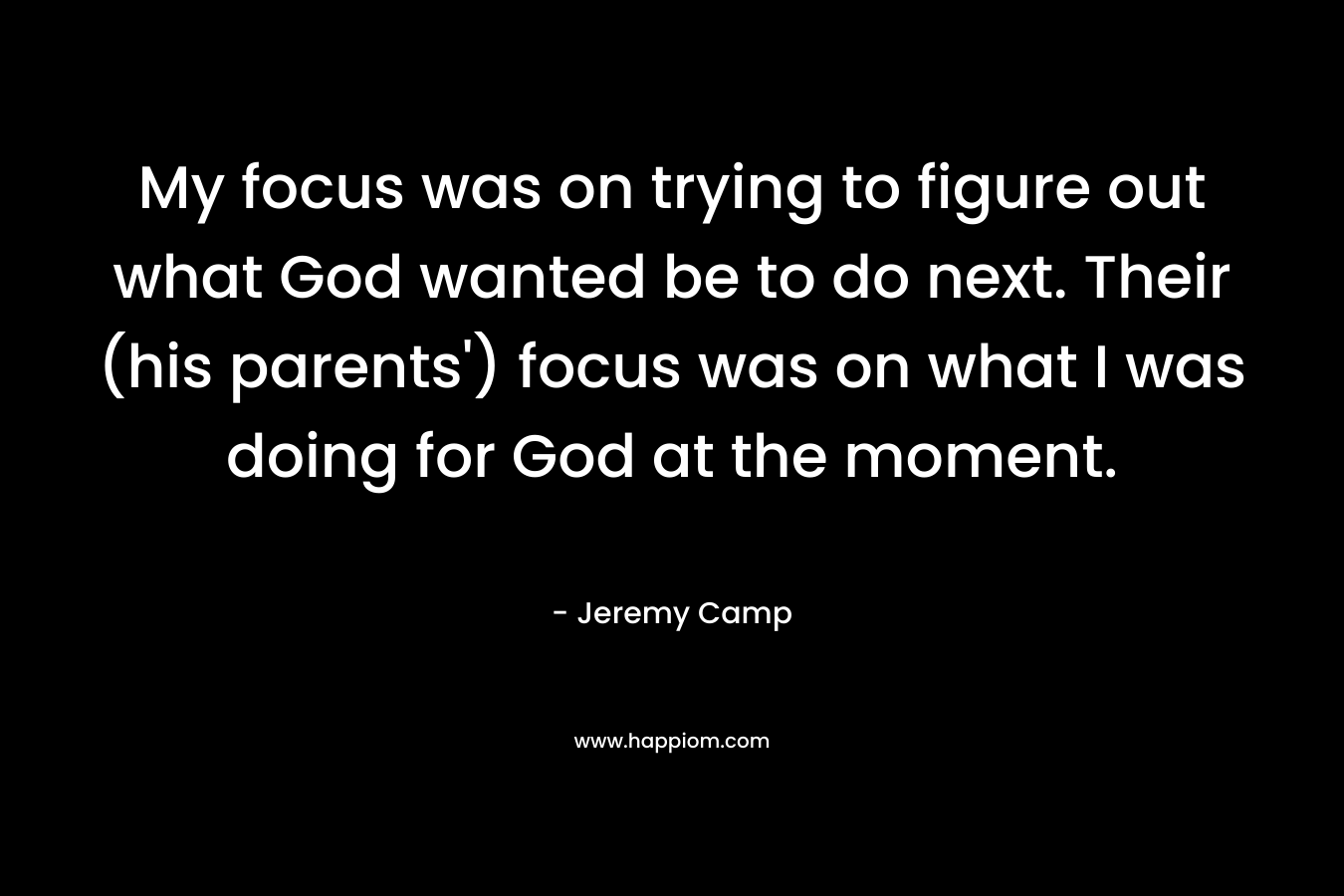 My focus was on trying to figure out what God wanted be to do next. Their (his parents’) focus was on what I was doing for God at the moment. – Jeremy Camp