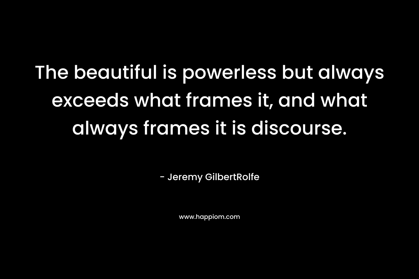The beautiful is powerless but always exceeds what frames it, and what always frames it is discourse. – Jeremy GilbertRolfe