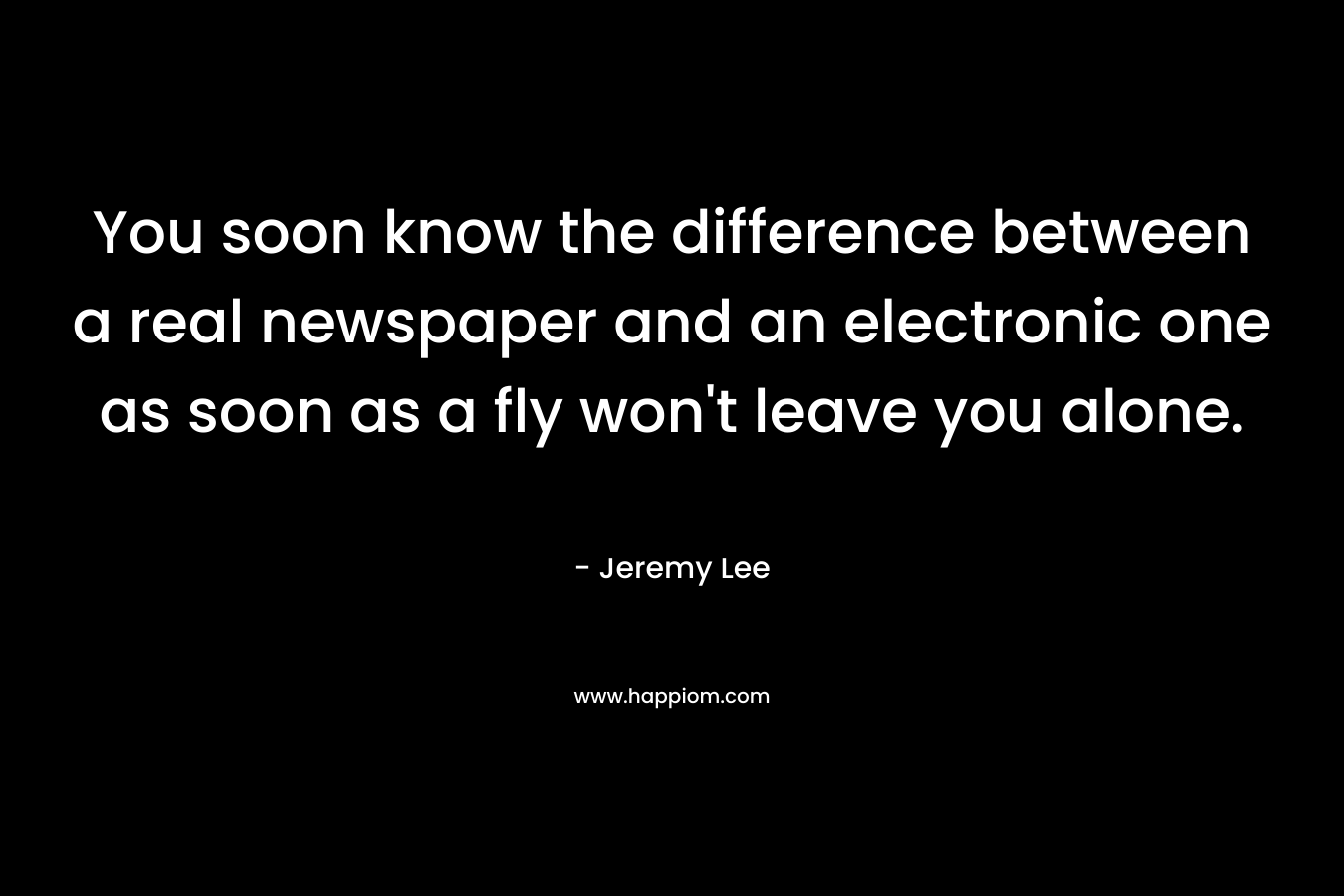 You soon know the difference between a real newspaper and an electronic one as soon as a fly won’t leave you alone. – Jeremy   Lee