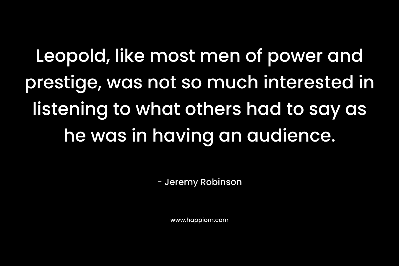 Leopold, like most men of power and prestige, was not so much interested in listening to what others had to say as he was in having an audience. – Jeremy Robinson